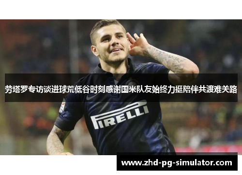 劳塔罗专访谈进球荒低谷时刻感谢国米队友始终力挺陪伴共渡难关路 劳塔罗专访谈进球荒低谷时刻感谢国米队友始终力挺陪伴共渡难关路