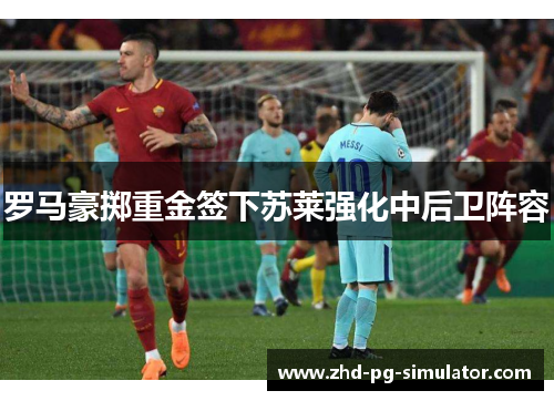 罗马豪掷重金签下苏莱强化中后卫阵容 罗马豪掷重金签下苏莱强化中后卫阵容