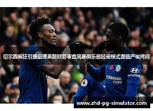切尔西疯狂引援后遭英超财务审查风暴俱乐部经营模式面临严峻拷问