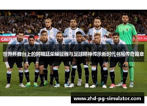 世界杯舞台上的阿根廷荣耀征程与足球精神传承新时代书写传奇篇章