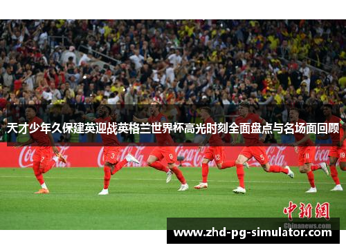 天才少年久保建英迎战英格兰世界杯高光时刻全面盘点与名场面回顾